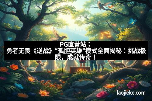 PG直营站：勇者无畏《逆战》“孤胆英雄”模式全面揭秘：挑战极限，成就传奇！